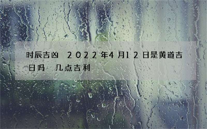 时辰吉凶 2022年4月12日是黄道吉日吗 几点吉利